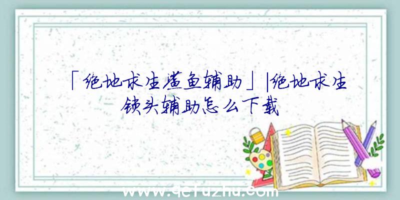 「绝地求生鲨鱼辅助」|绝地求生锁头辅助怎么下载